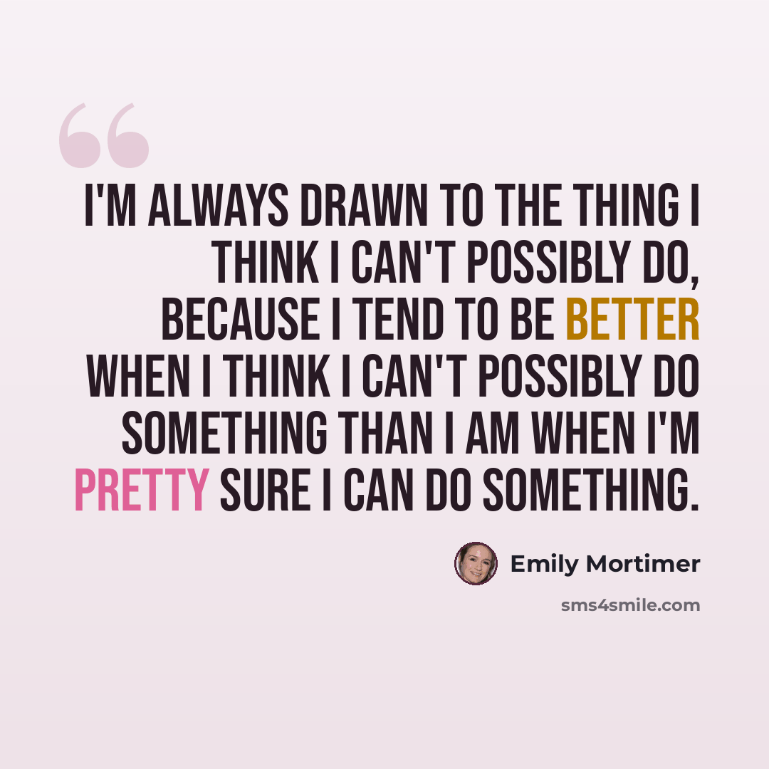 “I'm always drawn to the thing I think I can't possibly do, because I tend to be better when I think I can't possibly do something than I am when I'm pretty sure I can do something.” quote by Emily Mortimer