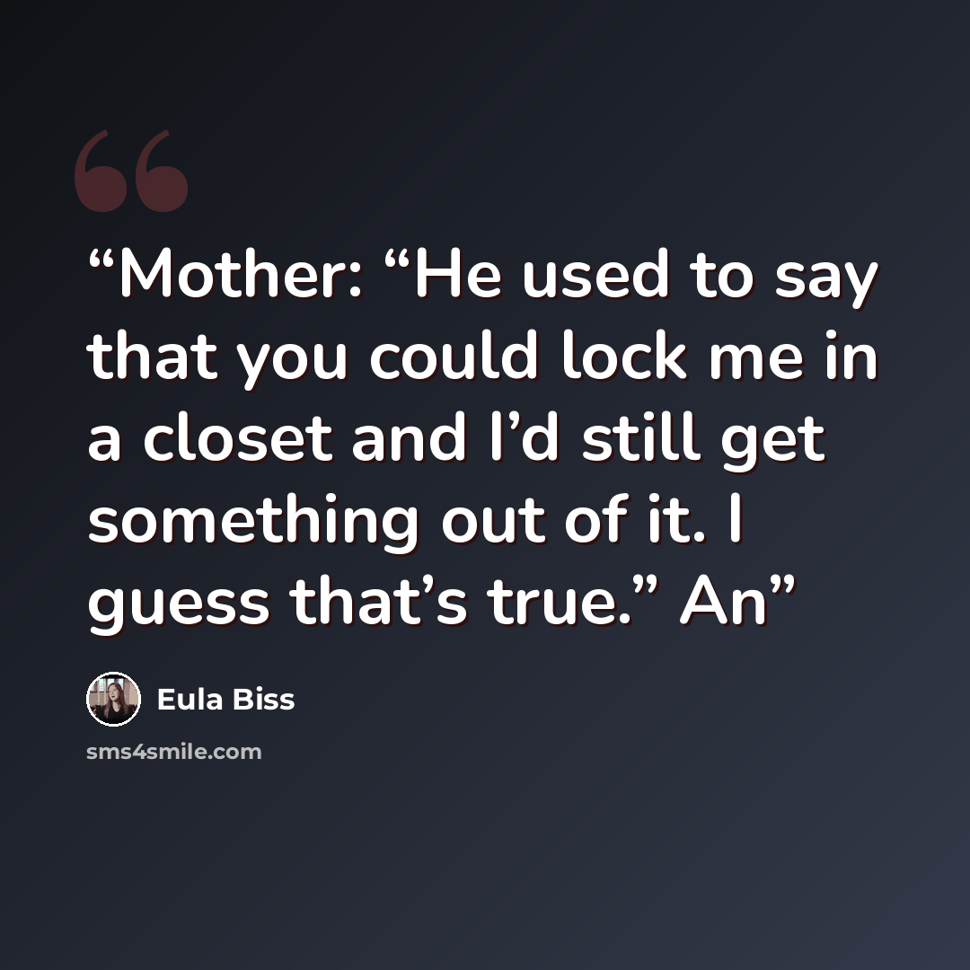 “Mother: “He used to say that you could lock me in a closet and I’d still get something out of it. I guess that’s true.” An” quote by Eula Biss