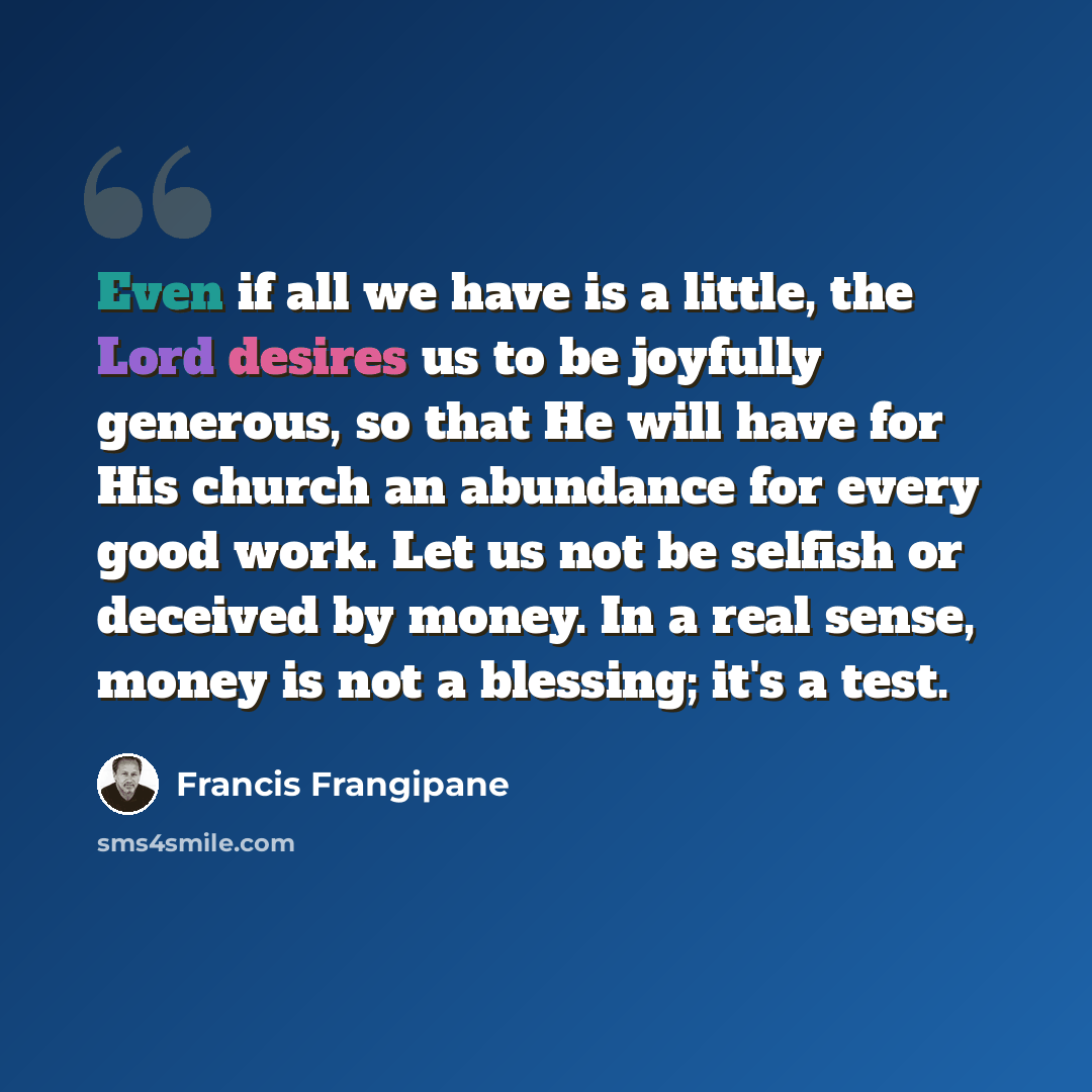 “Even if all we have is a little, the Lord desires us to be joyfully generous, so that He will have for His church an abundance for every good work. Let us not be selfish or deceived by money. In a real sense, money is not a blessing; it's a test.” quote by Francis Frangipane