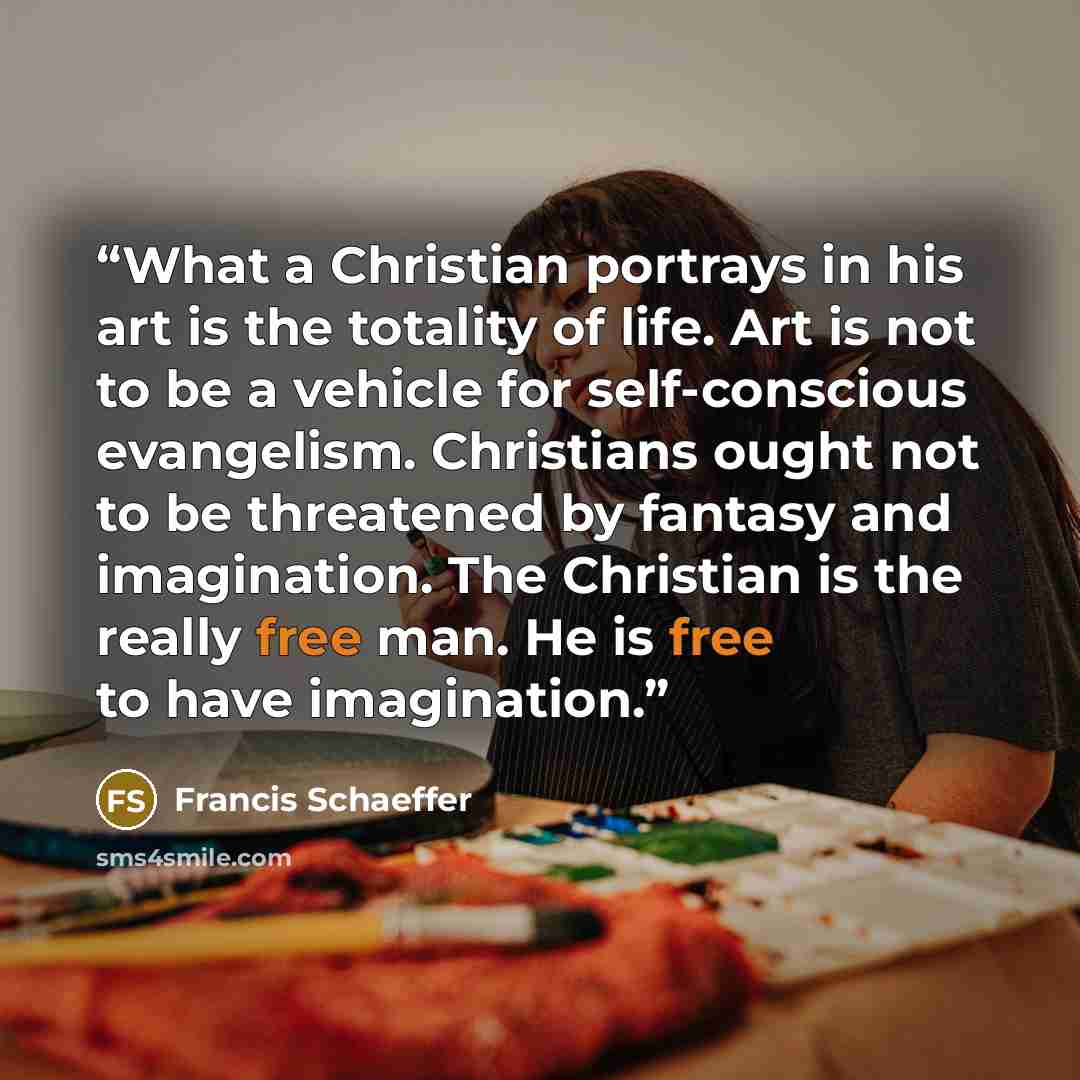 “What a Christian portrays in his art is the totality of life. Art is not to be a vehicle for self-conscious evangelism. Christians ought not to be threatened by fantasy and imagination. The Christian is the really free man. He is free to have imagination.” quote by Francis Schaeffer