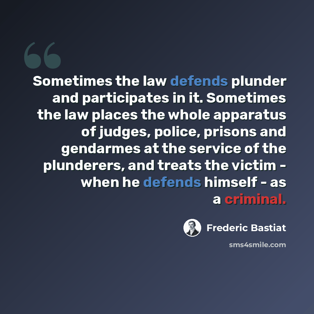 “Sometimes the law defends plunder and participates in it. Sometimes the law places the whole apparatus of judges, police, prisons and gendarmes at the service of the plunderers, and treats the victim - when he defends himself - as a criminal.” quote by Frederic Bastiat