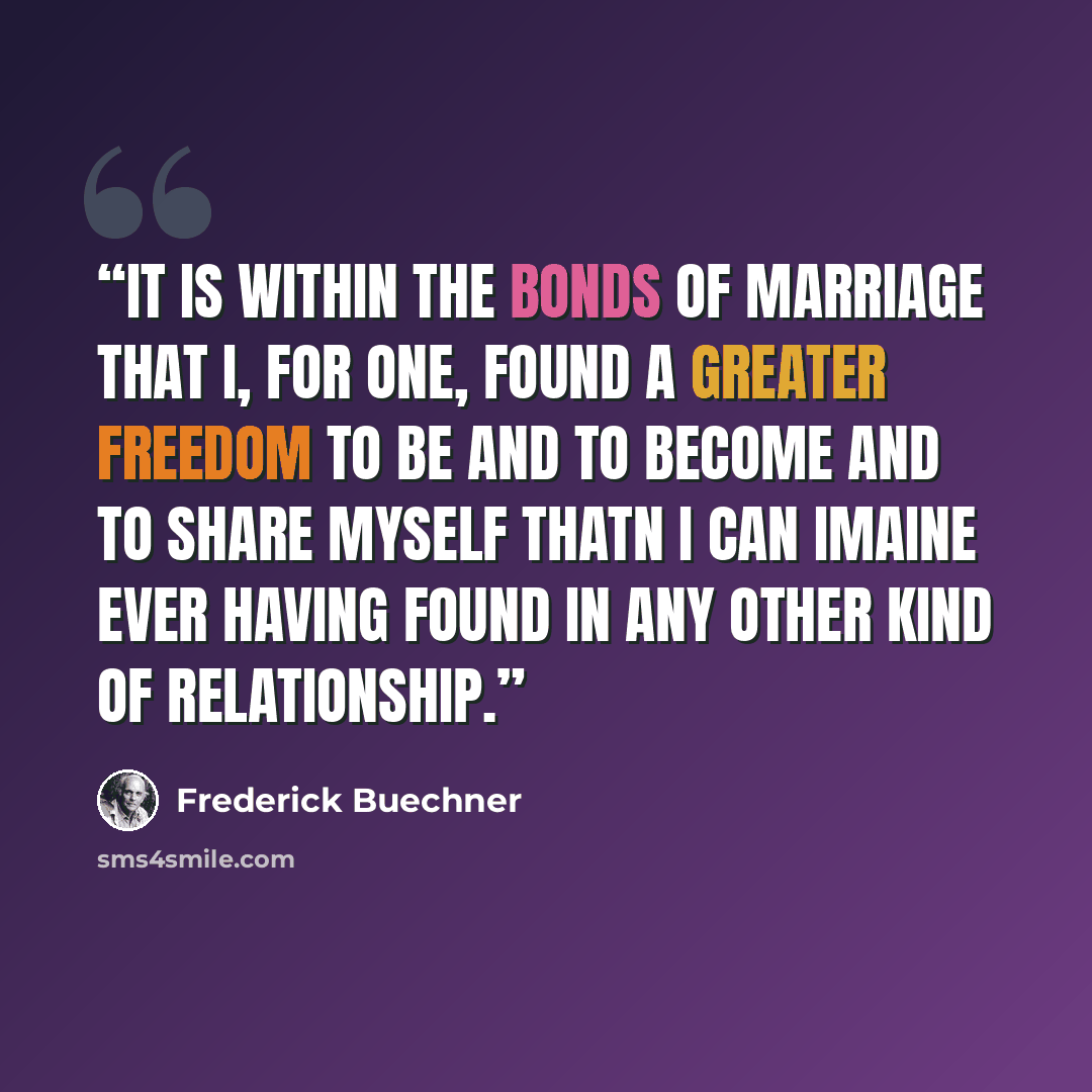 “It is within the bonds of marriage that I, for one, found a greater freedom to be and to become and to share myself thatn I can imaine ever having found in any other kind of relationship.” quote by Frederick Buechner