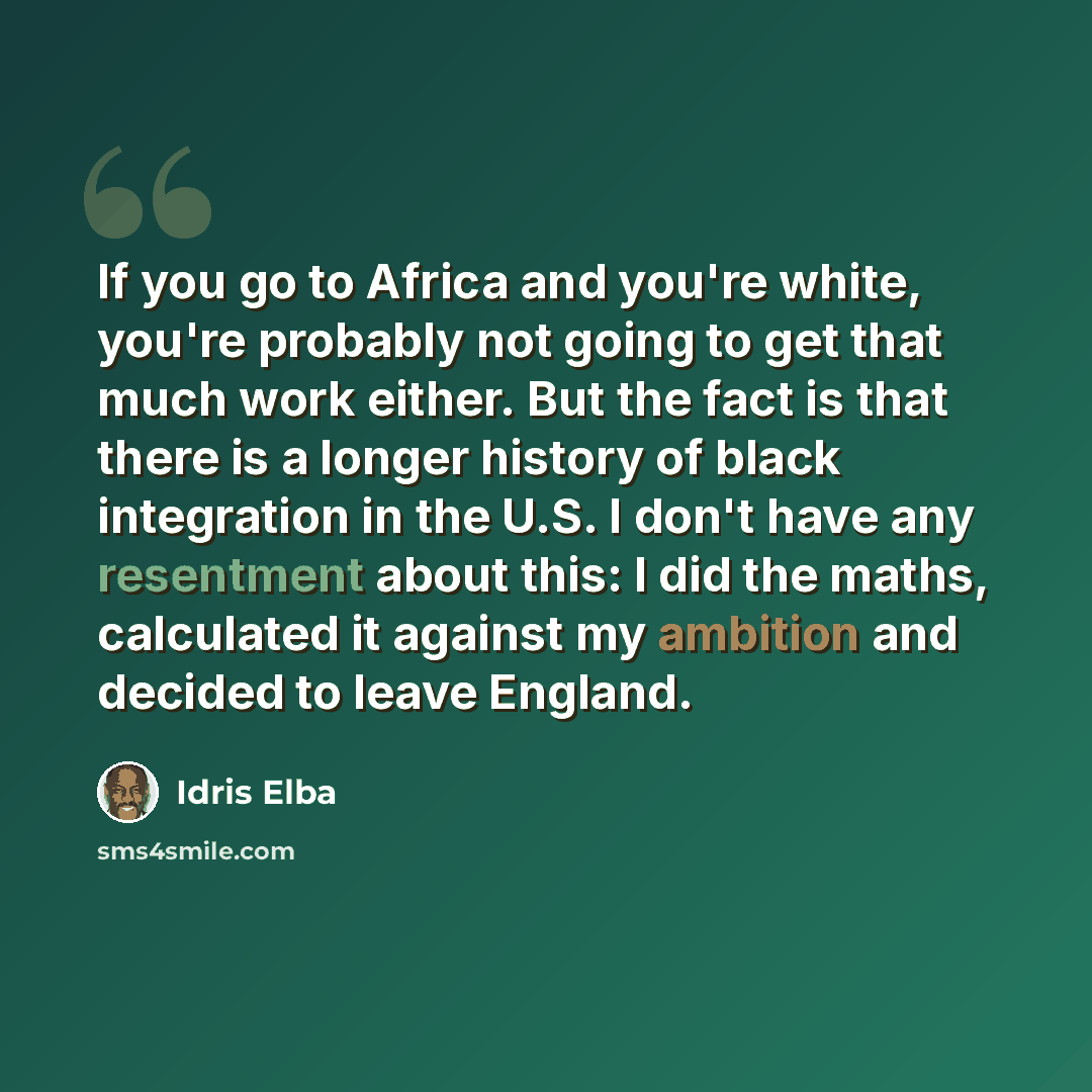 “If you go to Africa and you're white, you're probably not going to get that much work either. But the fact is that there is a longer history of black integration in the U.S. I don't have any resentment about this: I did the maths, calculated it against my ambition and decided to leave England.” quote by Idris Elba