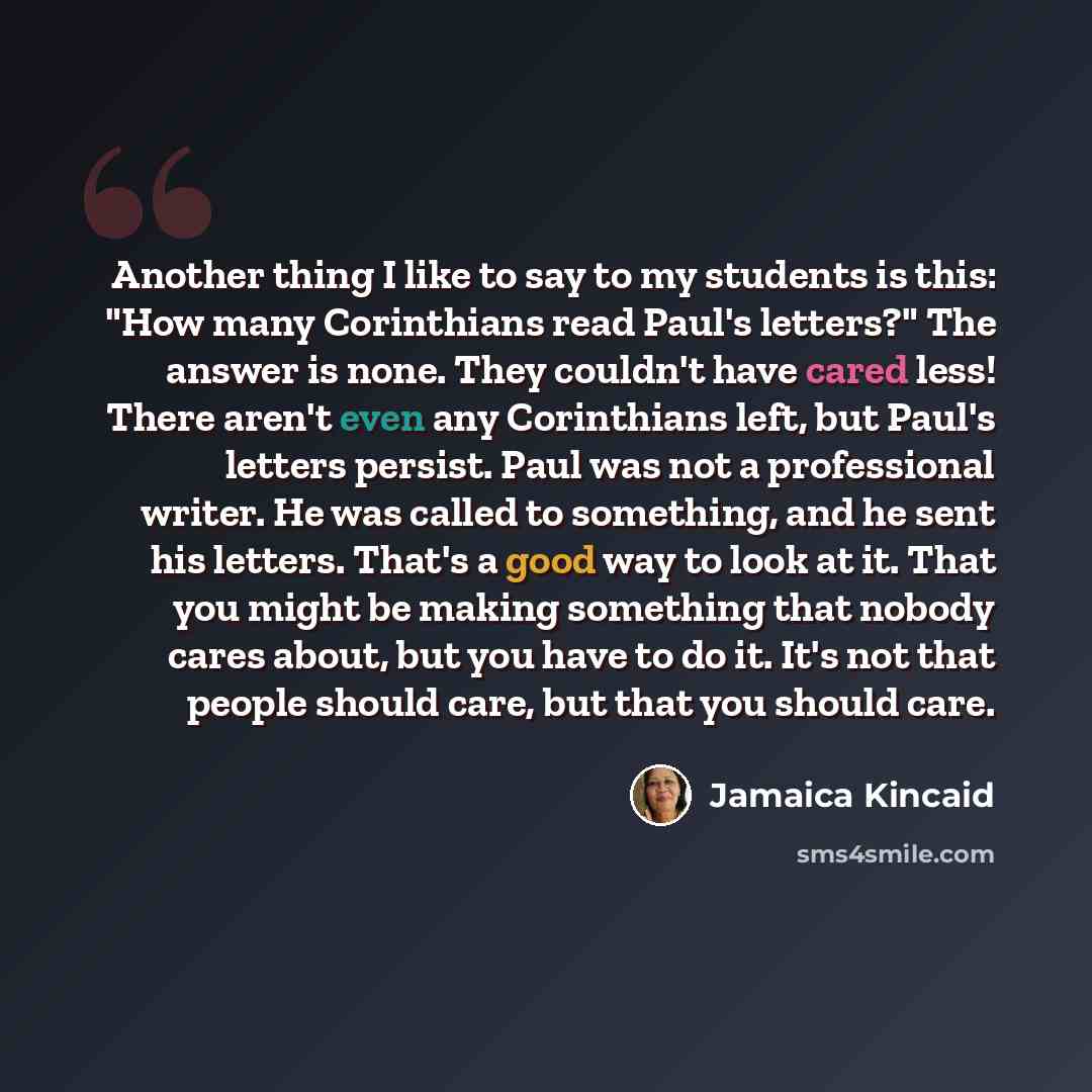 “Another thing I like to say to my students is this: "How many Corinthians read Paul's letters?" The answer is none. They couldn't have cared less! There aren't even any Corinthians left, but Paul's letters persist. Paul was not a professional writer. He was called to something, and he sent his…” quote by Jamaica Kincaid