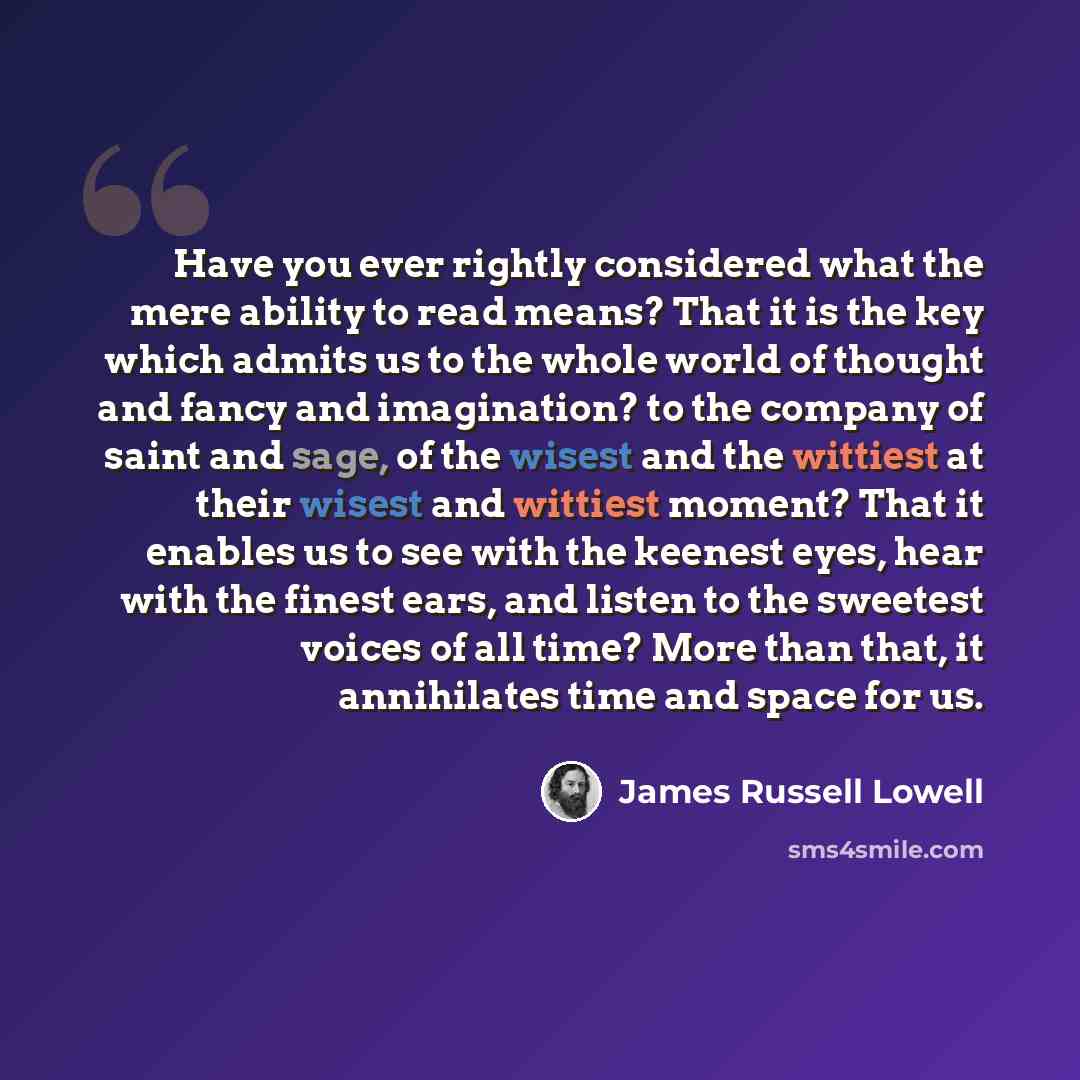 “Have you ever rightly considered what the mere ability to read means? That it is the key which admits us to the whole world of thought and fancy and imagination? to the company of saint and sage, of the wisest and the wittiest at their wisest and wittiest moment? That it enables us to see with the…” quote by James Russell Lowell