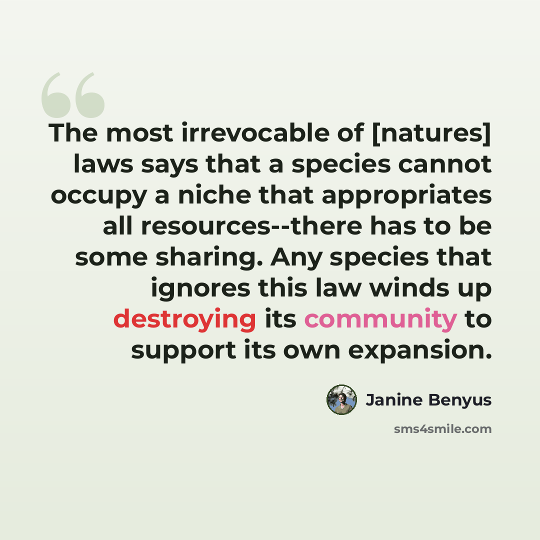 “The most irrevocable of [natures] laws says that a species cannot occupy a niche that appropriates all resources--there has to be some sharing. Any species that ignores this law winds up destroying its community to support its own expansion.” quote by Janine Benyus