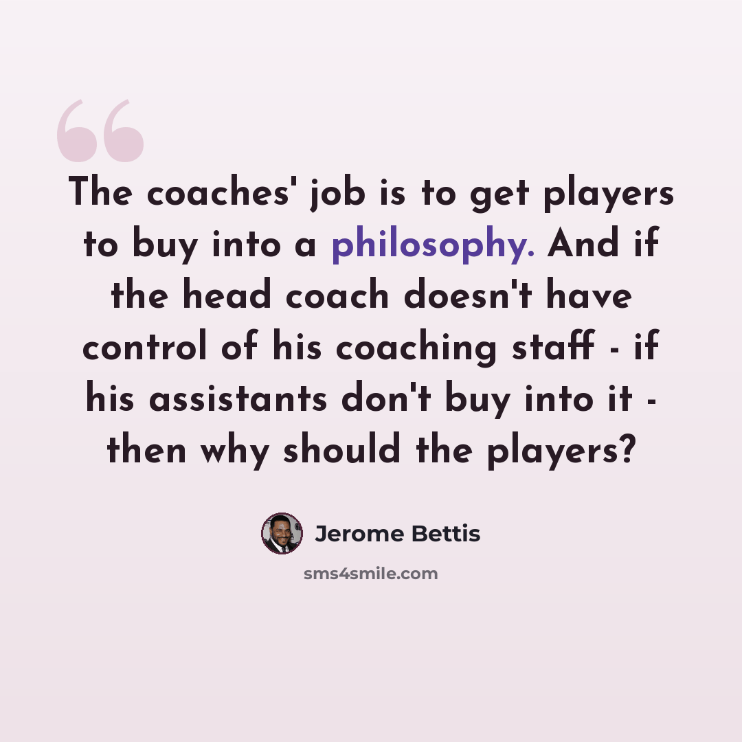 “The coaches' job is to get players to buy into a philosophy. And if the head coach doesn't have control of his coaching staff - if his assistants don't buy into it - then why should the players?” quote by Jerome Bettis