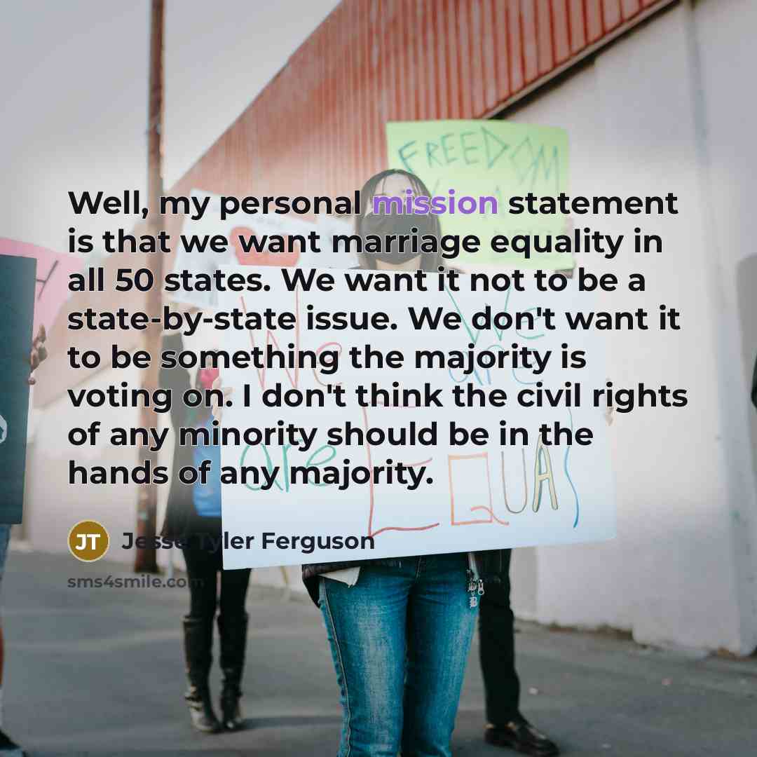 “Well, my personal mission statement is that we want marriage equality in all 50 states. We want it not to be a state-by-state issue. We don't want it to be something the majority is voting on. I don't think the civil rights of any minority should be in the hands of any majority.” quote by Jesse Tyler Ferguson