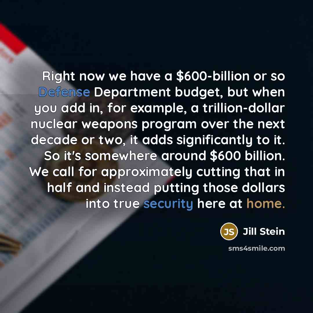 “Right now we have a $600-billion or so Defense Department budget, but when you add in, for example, a trillion-dollar nuclear weapons program over the next decade or two, it adds significantly to it. So it's somewhere around $600 billion. We call for approximately cutting that in half and instead…” quote by Jill Stein