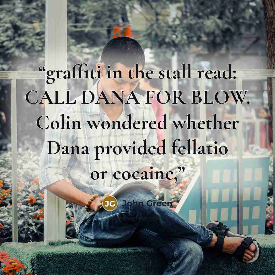 “graffiti in the stall read: CALL DANA FOR BLOW. Colin wondered whether Dana provided fellatio or cocaine,” quote by John Green