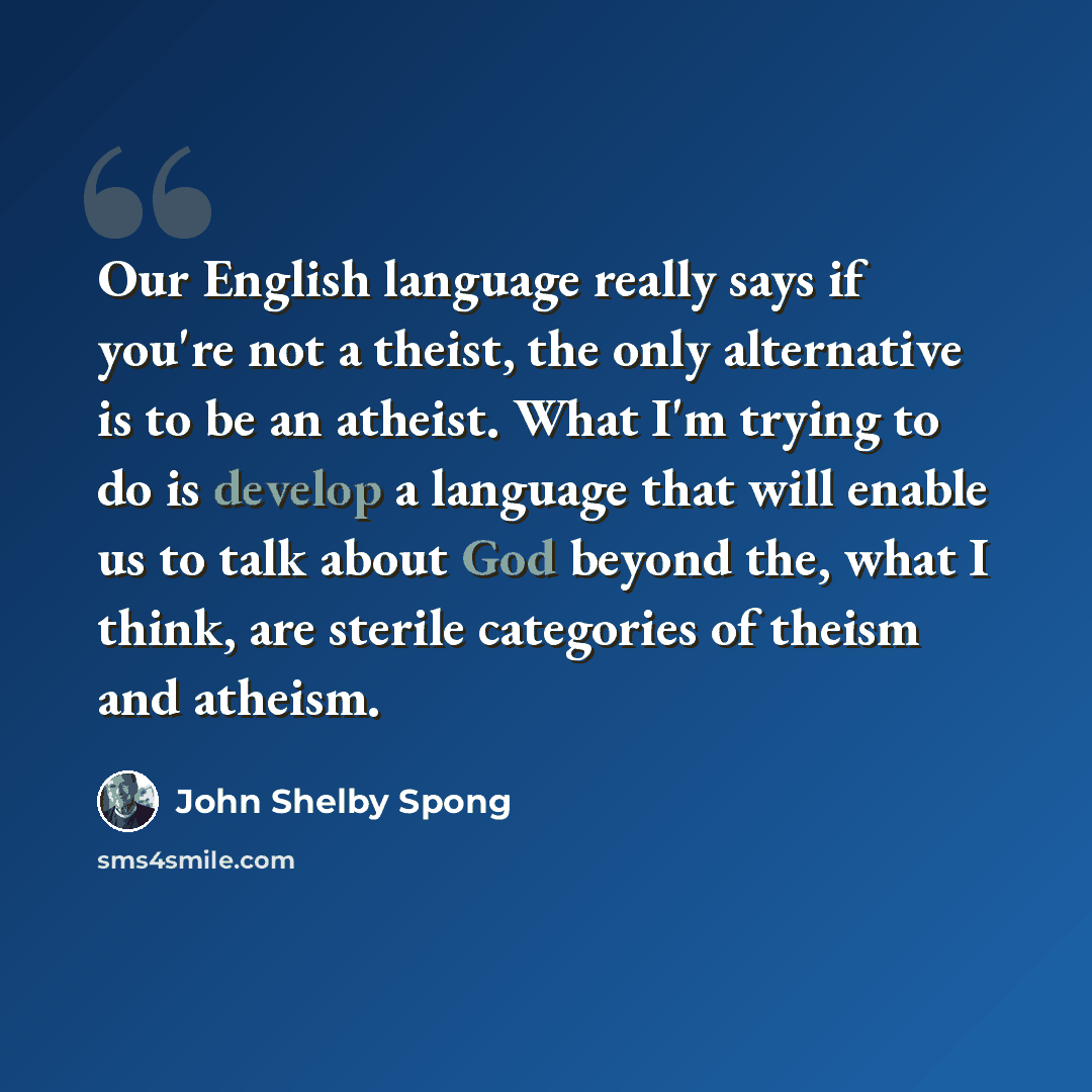 “Our English language really says if you're not a theist, the only alternative is to be an atheist. What I'm trying to do is develop a language that will enable us to talk about God beyond the, what I think, are sterile categories of theism and atheism.” quote by John Shelby Spong