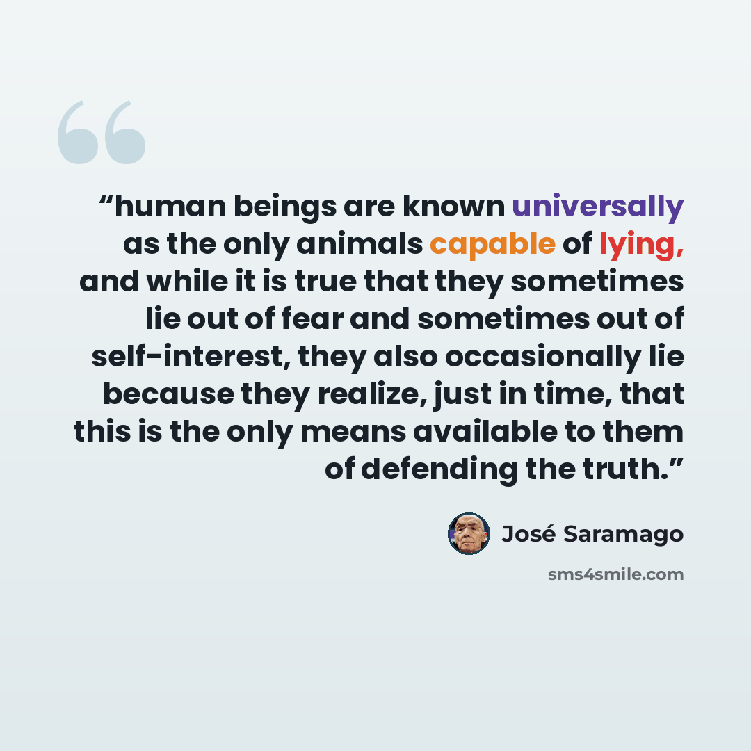 “human beings are known universally as the only animals capable of lying, and while it is true that they sometimes lie out of fear and sometimes out of self-interest, they also occasionally lie because they realize, just in time, that this is the only means available to them of defending the truth.” quote by José Saramago