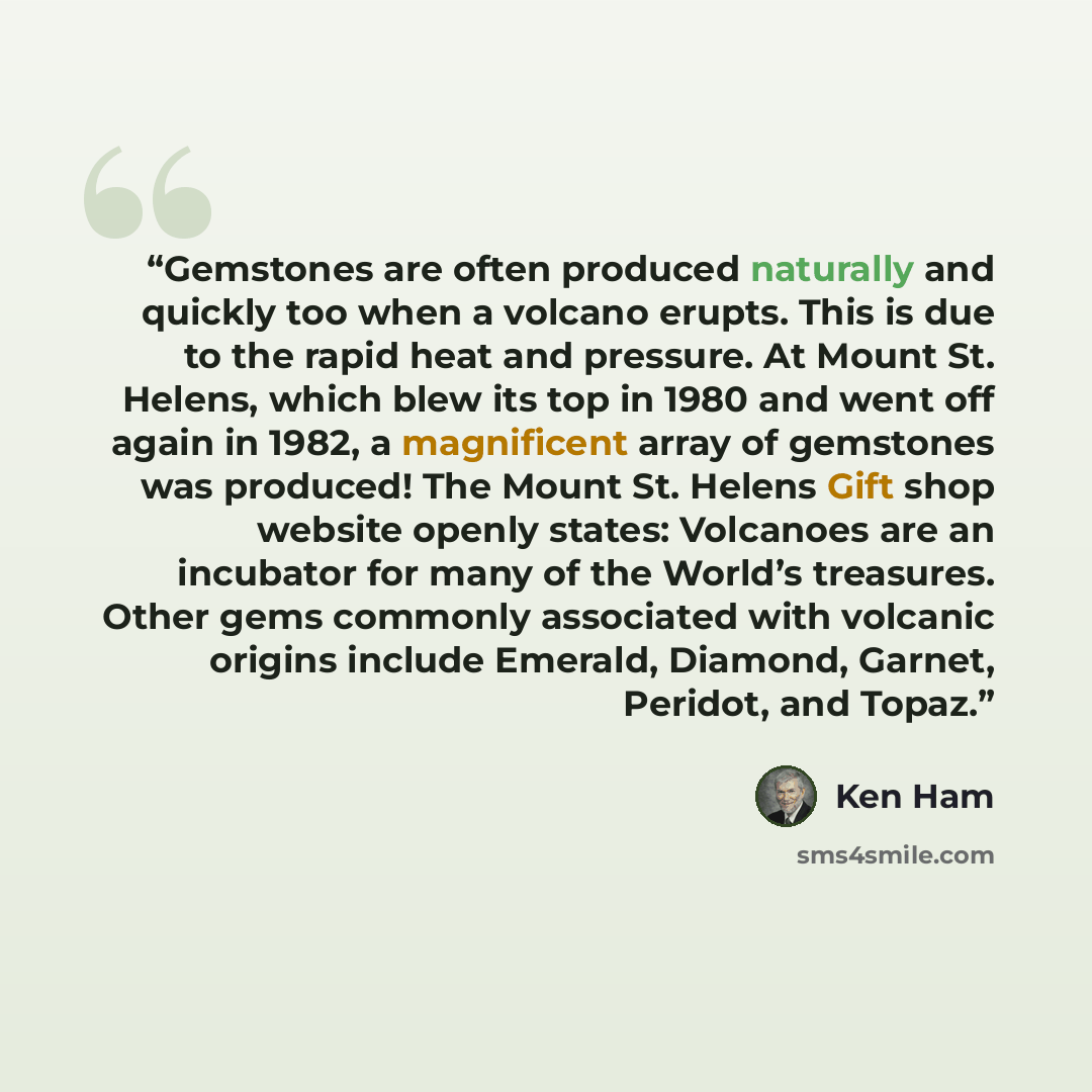 “Gemstones are often produced naturally and quickly too when a volcano erupts. This is due to the rapid heat and pressure. At Mount St. Helens, which blew its top in 1980 and went off again in 1982, a magnificent array of gemstones was produced! The Mount St. Helens Gift shop website openly states…” quote by Ken Ham