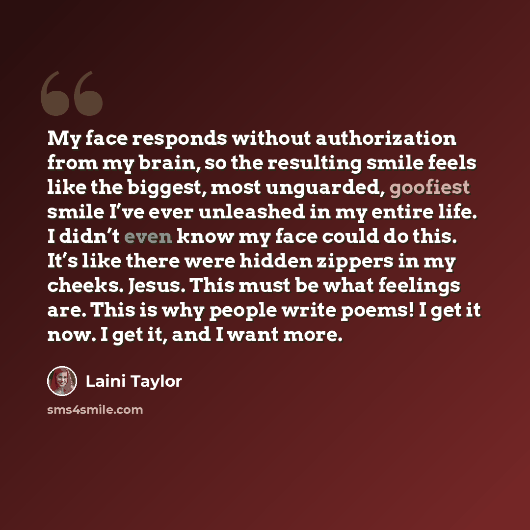 “My face responds without authorization from my brain, so the resulting smile feels like the biggest, most unguarded, goofiest smile I’ve ever unleashed in my entire life. I didn’t even know my face could do this. It’s like there were hidden zippers in my cheeks. Jesus. This must be what feelings…” quote by Laini Taylor