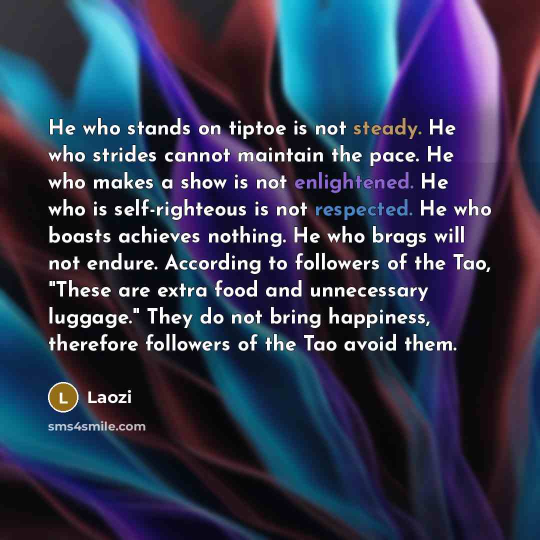 “He who stands on tiptoe is not steady. He who strides cannot maintain the pace. He who makes a show is not enlightened. He who is self-righteous is not respected. He who boasts achieves nothing. He who brags will not endure. According to followers of the Tao, "These are extra food and unnecessary…” quote by Laozi
