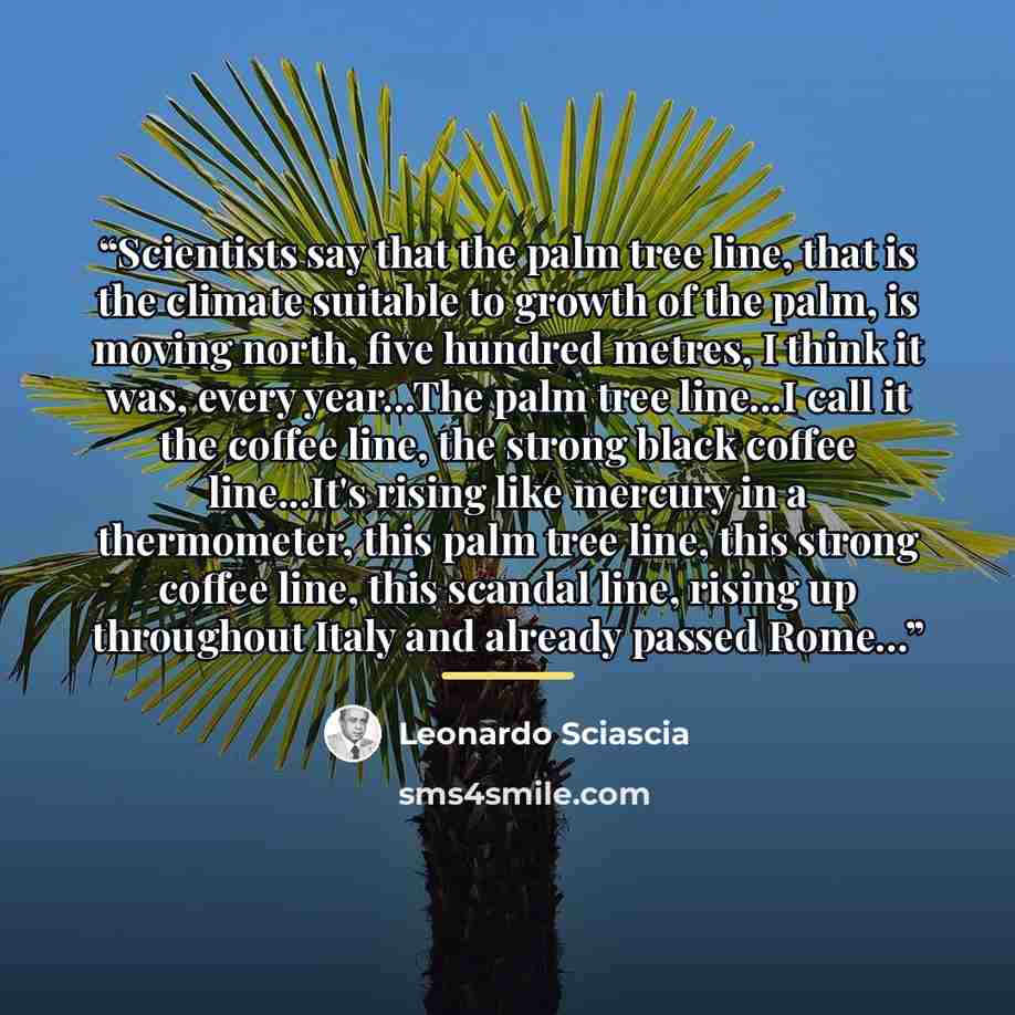 “Scientists say that the palm tree line, that is the climate suitable to growth of the palm, is moving north, five hundred metres, I think it was, every year...The palm tree line...I call it the coffee line, the strong black coffee line...It's rising like mercury in a thermometer, this palm tree…” quote by Leonardo Sciascia