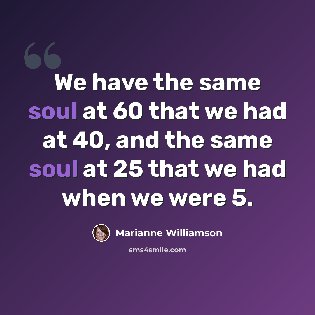 “We have the same soul at 60 that we had at 40, and the same soul at 25 that we had when we were 5.” quote by Marianne Williamson