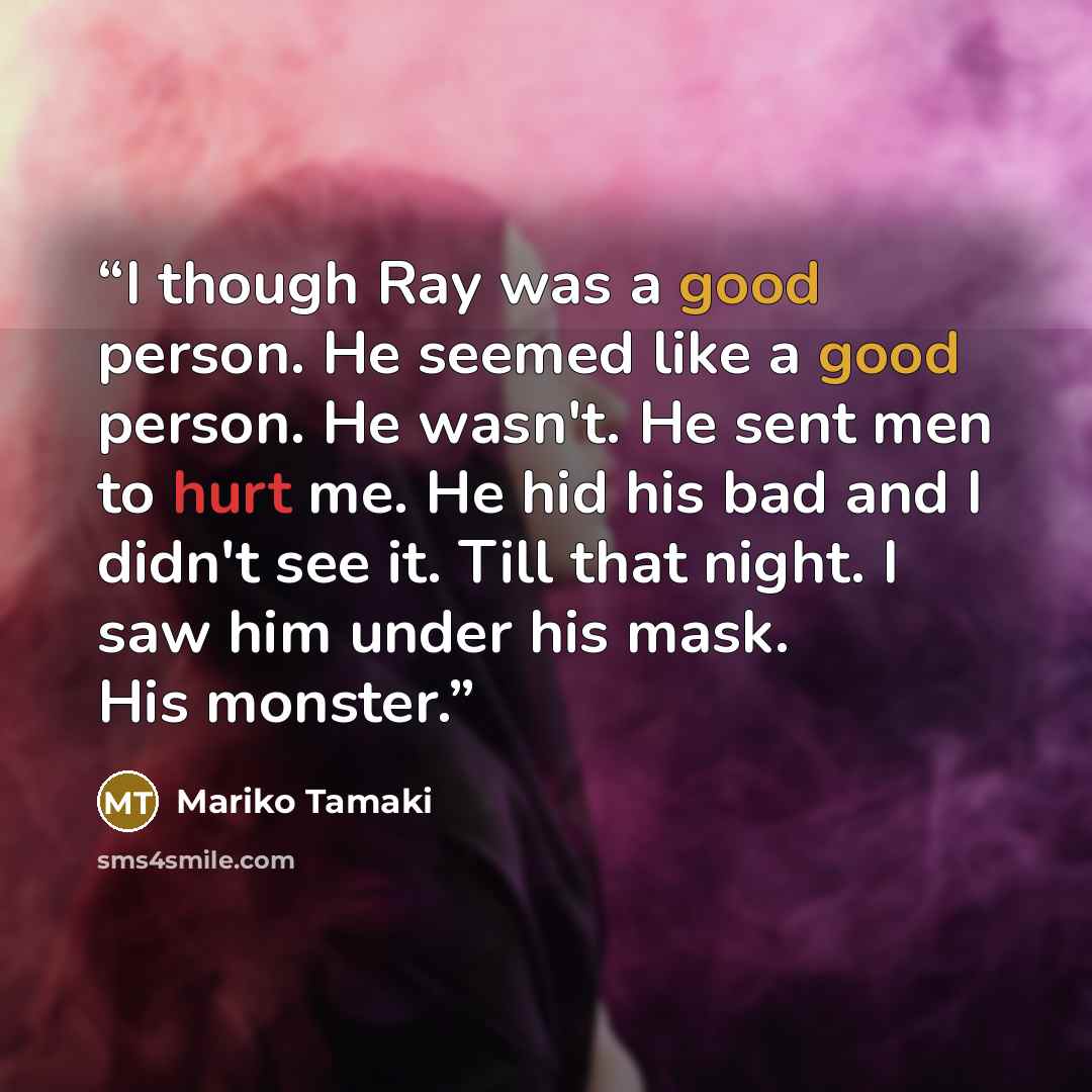 “I though Ray was a good person. He seemed like a good person. He wasn't. He sent men to hurt me. He hid his bad and I didn't see it. Till that night. I saw him under his mask. His monster.” quote by Mariko Tamaki