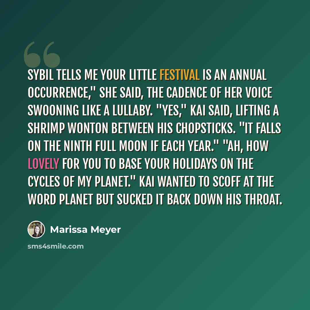“Sybil tells me your little festival is an annual occurrence," she said, the cadence of her voice swooning like a lullaby. "Yes," Kai said, lifting a shrimp wonton between his chopsticks. "It falls on the ninth full moon if each year." "Ah, how lovely for you to base your holidays on the cycles of…” quote by Marissa Meyer
