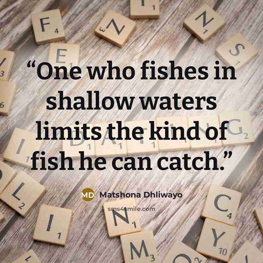 “One who fishes in shallow waters limits the kind of fish he can catch.” quote by Matshona Dhliwayo