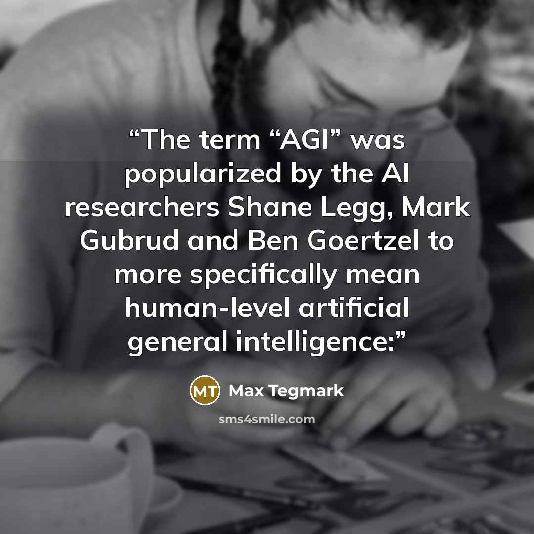 “The term “AGI” was popularized by the AI researchers Shane Legg, Mark Gubrud and Ben Goertzel to more specifically mean human-level artificial general intelligence:” quote by Max Tegmark