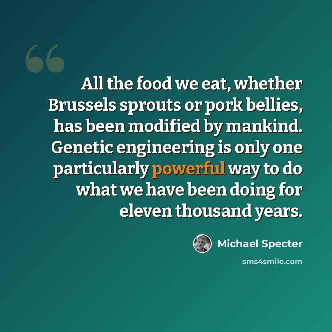 “All the food we eat, whether Brussels sprouts or pork bellies, has been modified by mankind. Genetic engineering is only one particularly powerful way to do what we have been doing for eleven thousand years.” quote by Michael Specter