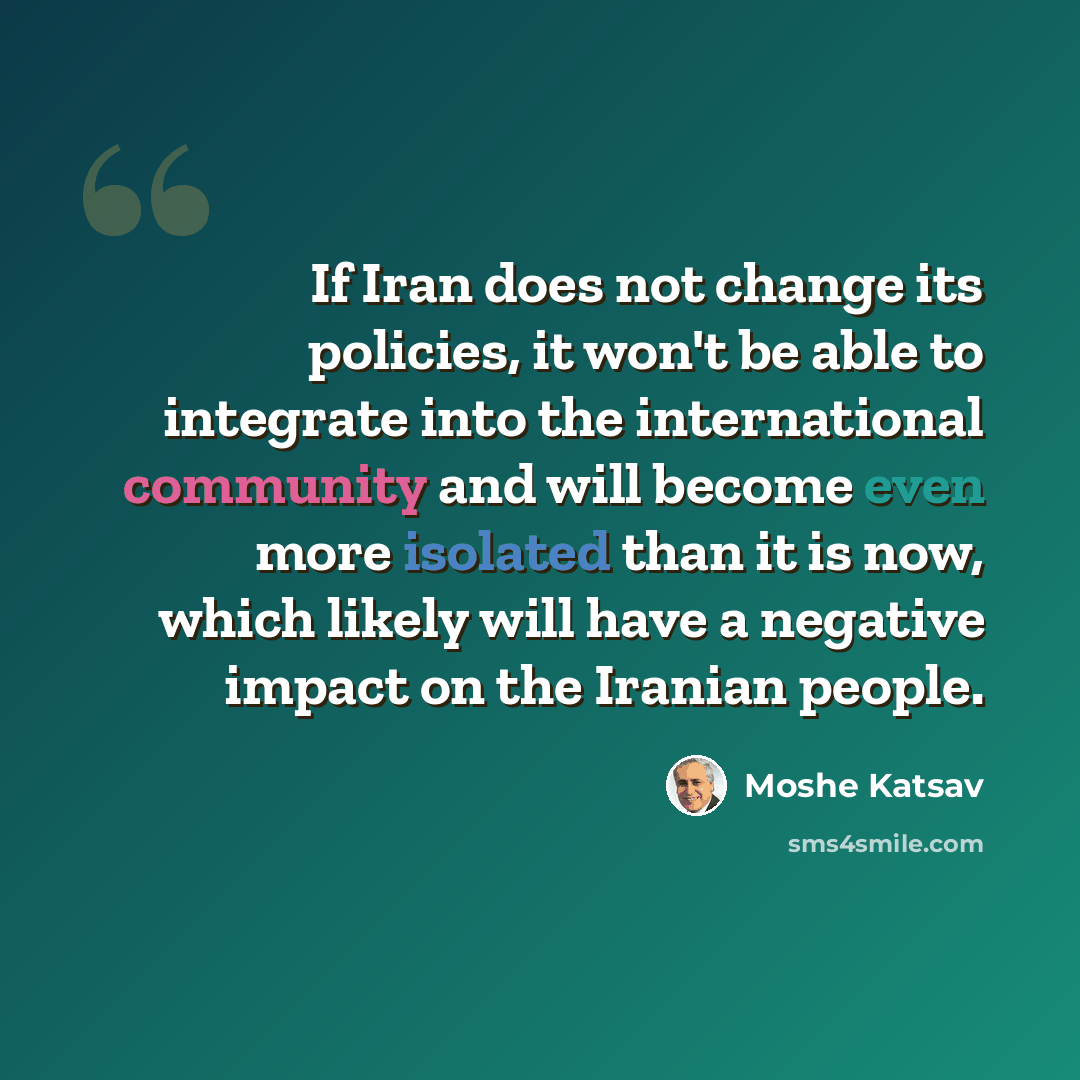 “If Iran does not change its policies, it won't be able to integrate into the international community and will become even more isolated than it is now, which likely will have a negative impact on the Iranian people.” quote by Moshe Katsav