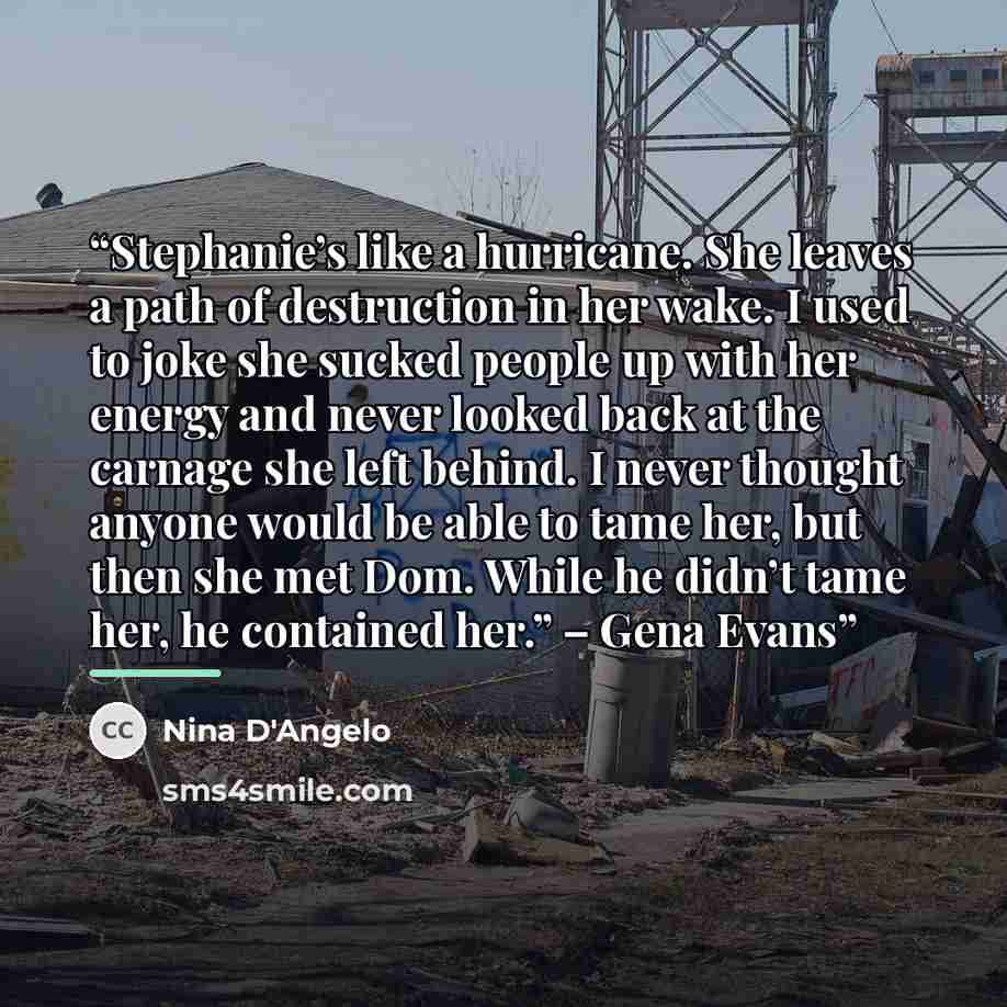“Stephanie’s like a hurricane. She leaves a path of destruction in her wake. I used to joke she sucked people up with her energy and never looked back at the carnage she left behind. I never thought anyone would be able to tame her, but then she met Dom. While he didn’t tame her, he contained her.”…” quote by Nina D'Angelo