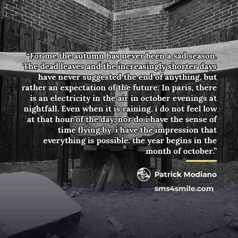 “For me the autumn has never been a sad season. The dead leaves and the increasingly shorter days have never suggested the end of anything, but rather an expectation of the future. In paris, there is an electricity in the air in october evenings at nightfall. Even when it is raining. i do not feel…” quote by Patrick Modiano