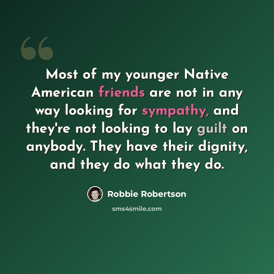 “Most of my younger Native American friends are not in any way looking for sympathy, and they're not looking to lay guilt on anybody. They have their dignity, and they do what they do.” quote by Robbie Robertson