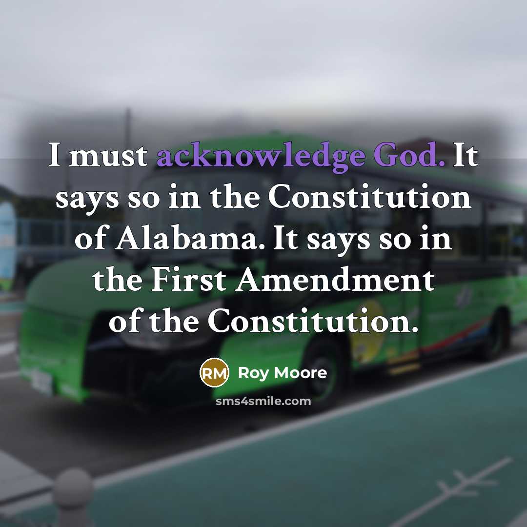 “I must acknowledge God. It says so in the Constitution of Alabama. It says so in the First Amendment of the Constitution.” quote by Roy Moore