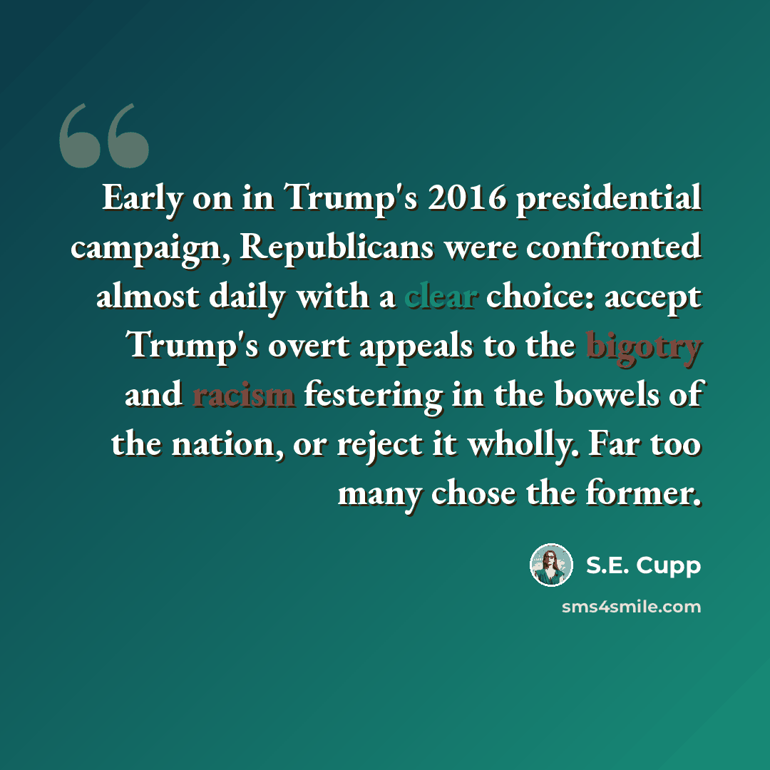 “Early on in Trump's 2016 presidential campaign, Republicans were confronted almost daily with a clear choice: accept Trump's overt appeals to the bigotry and racism festering in the bowels of the nation, or reject it wholly. Far too many chose the former.” quote by S.E. Cupp