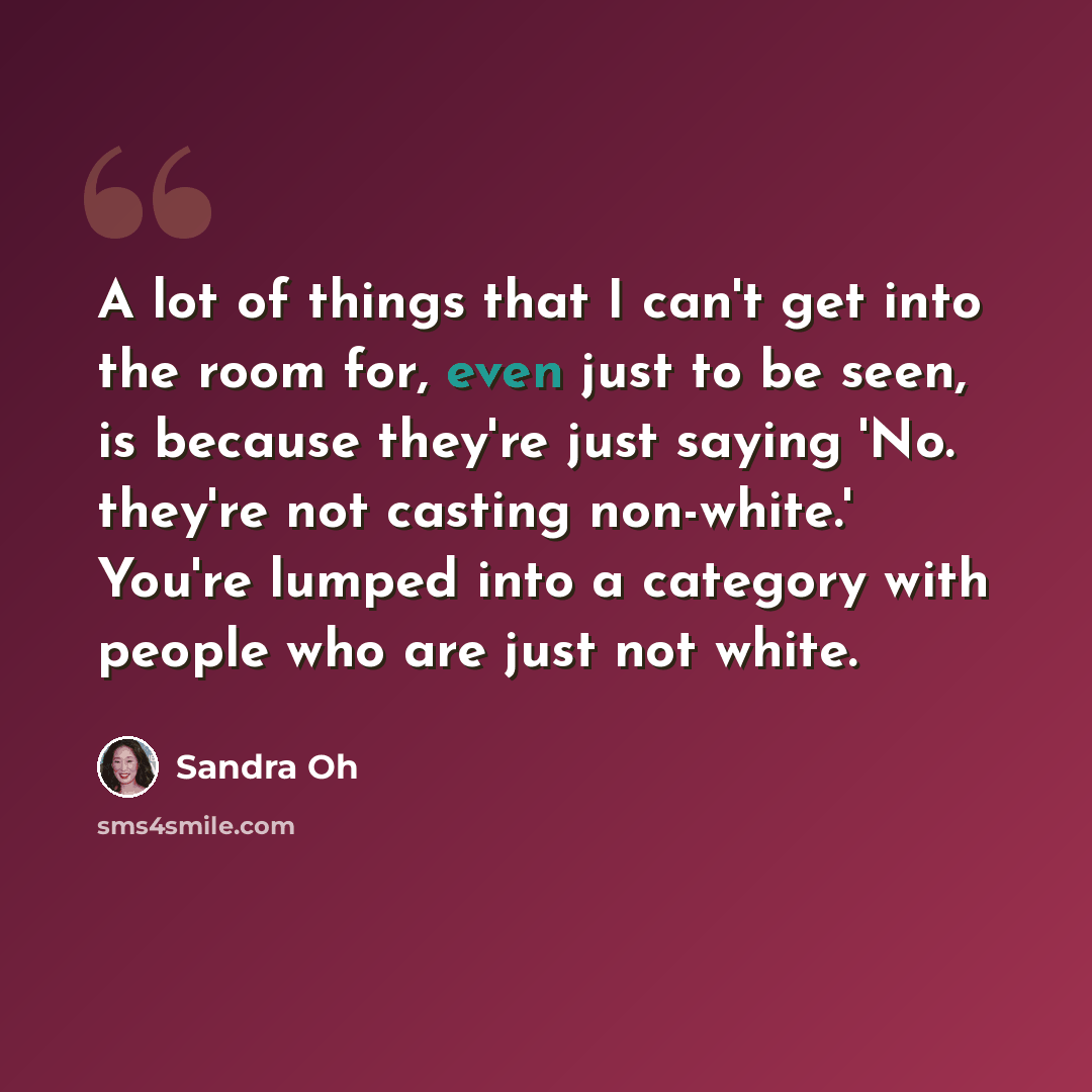 “A lot of things that I can't get into the room for, even just to be seen, is because they're just saying 'No. they're not casting non-white.' You're lumped into a category with people who are just not white.” quote by Sandra Oh