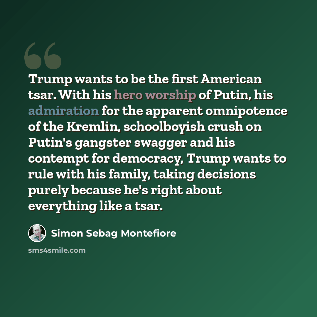 “Trump wants to be the first American tsar. With his hero worship of Putin, his admiration for the apparent omnipotence of the Kremlin, schoolboyish crush on Putin's gangster swagger and his contempt for democracy, Trump wants to rule with his family, taking decisions purely because he's right…” quote by Simon Sebag Montefiore