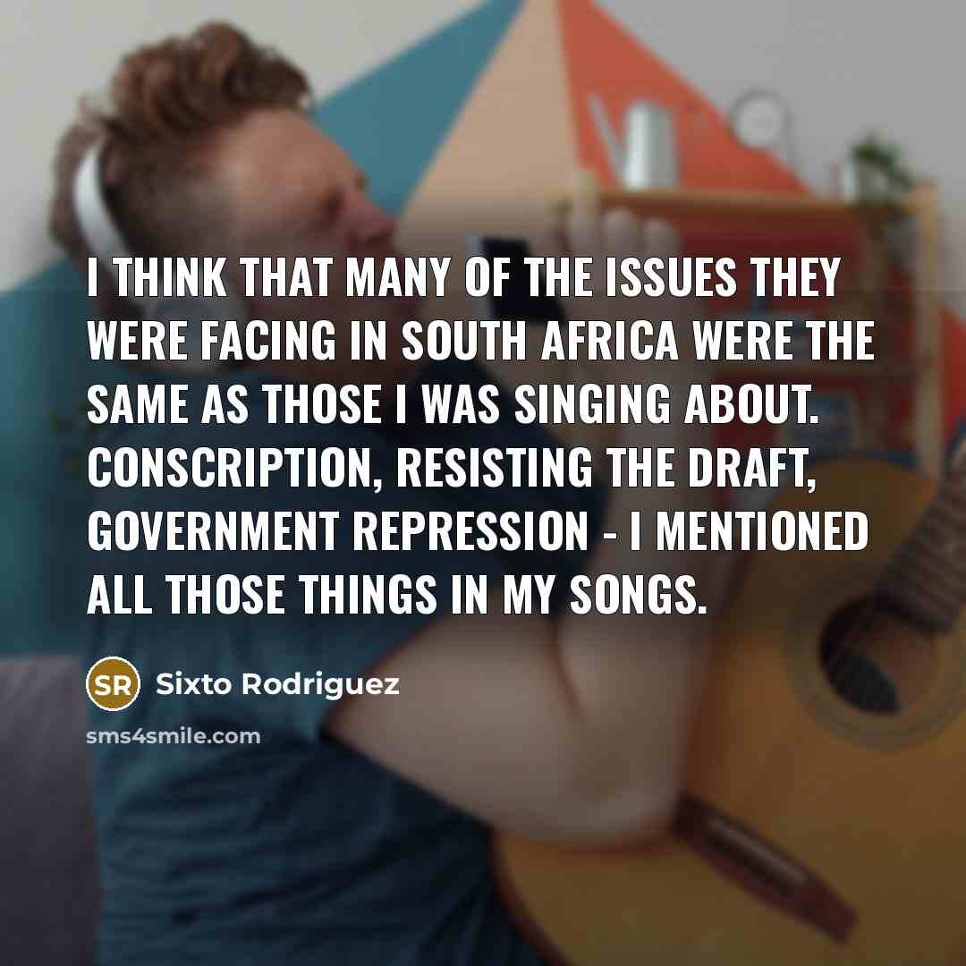 “I think that many of the issues they were facing in South Africa were the same as those I was singing about. Conscription, resisting the draft, government repression - I mentioned all those things in my songs.” quote by Sixto Rodriguez