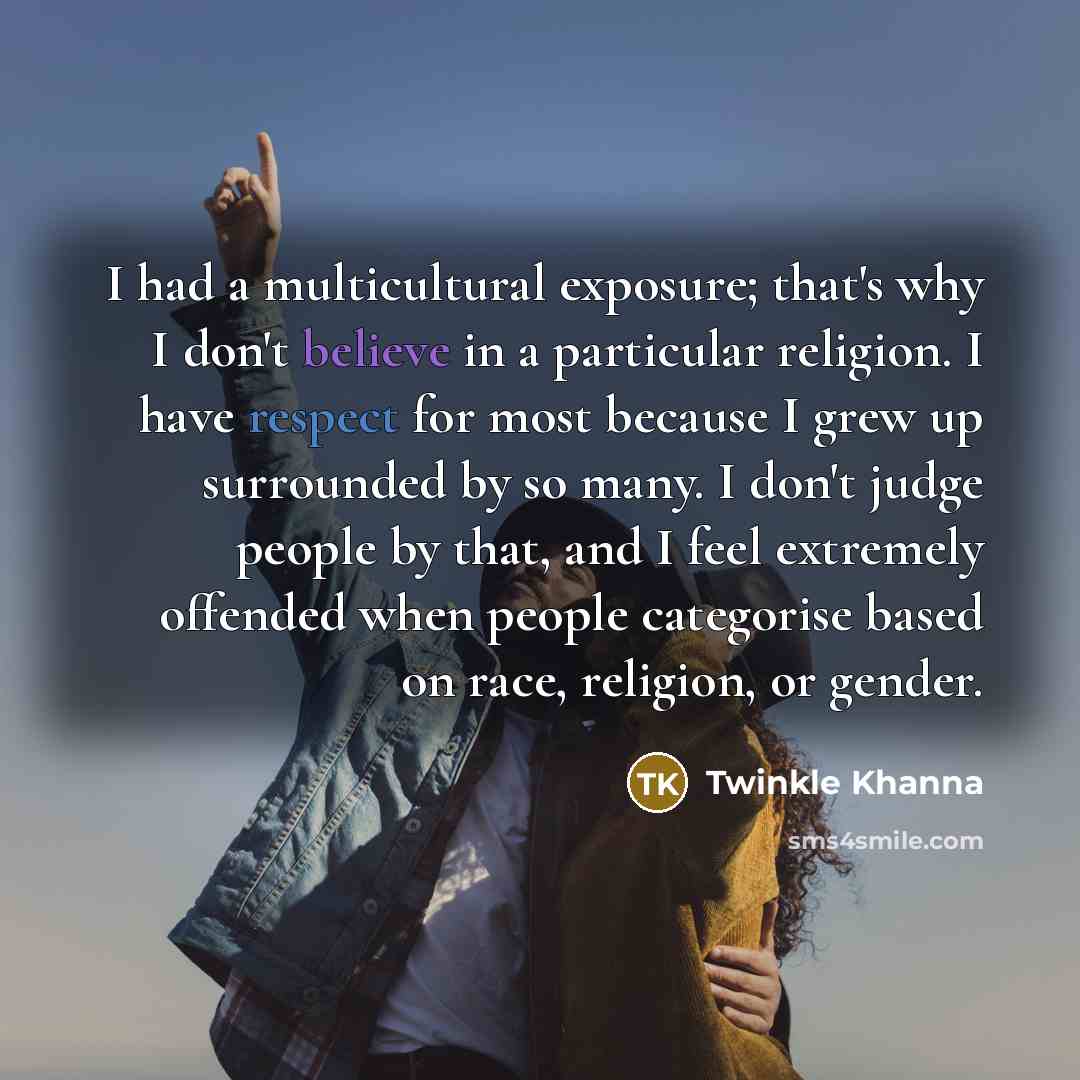 “I had a multicultural exposure; that's why I don't believe in a particular religion. I have respect for most because I grew up surrounded by so many. I don't judge people by that, and I feel extremely offended when people categorise based on race, religion, or gender.” quote by Twinkle Khanna