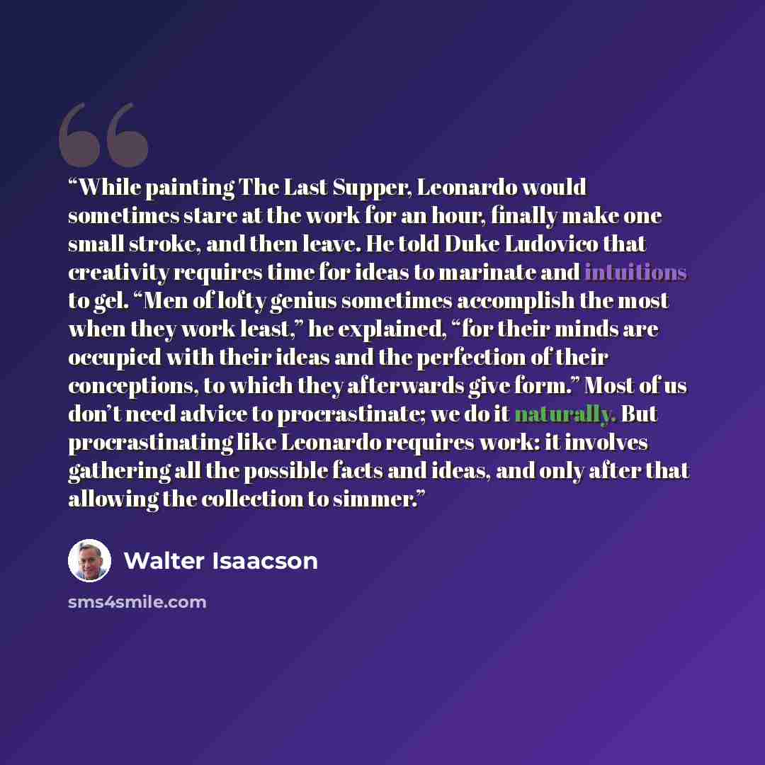 “While painting The Last Supper, Leonardo would sometimes stare at the work for an hour, finally make one small stroke, and then leave. He told Duke Ludovico that creativity requires time for ideas to marinate and intuitions to gel. “Men of lofty genius sometimes accomplish the most when they work…” quote by Walter Isaacson