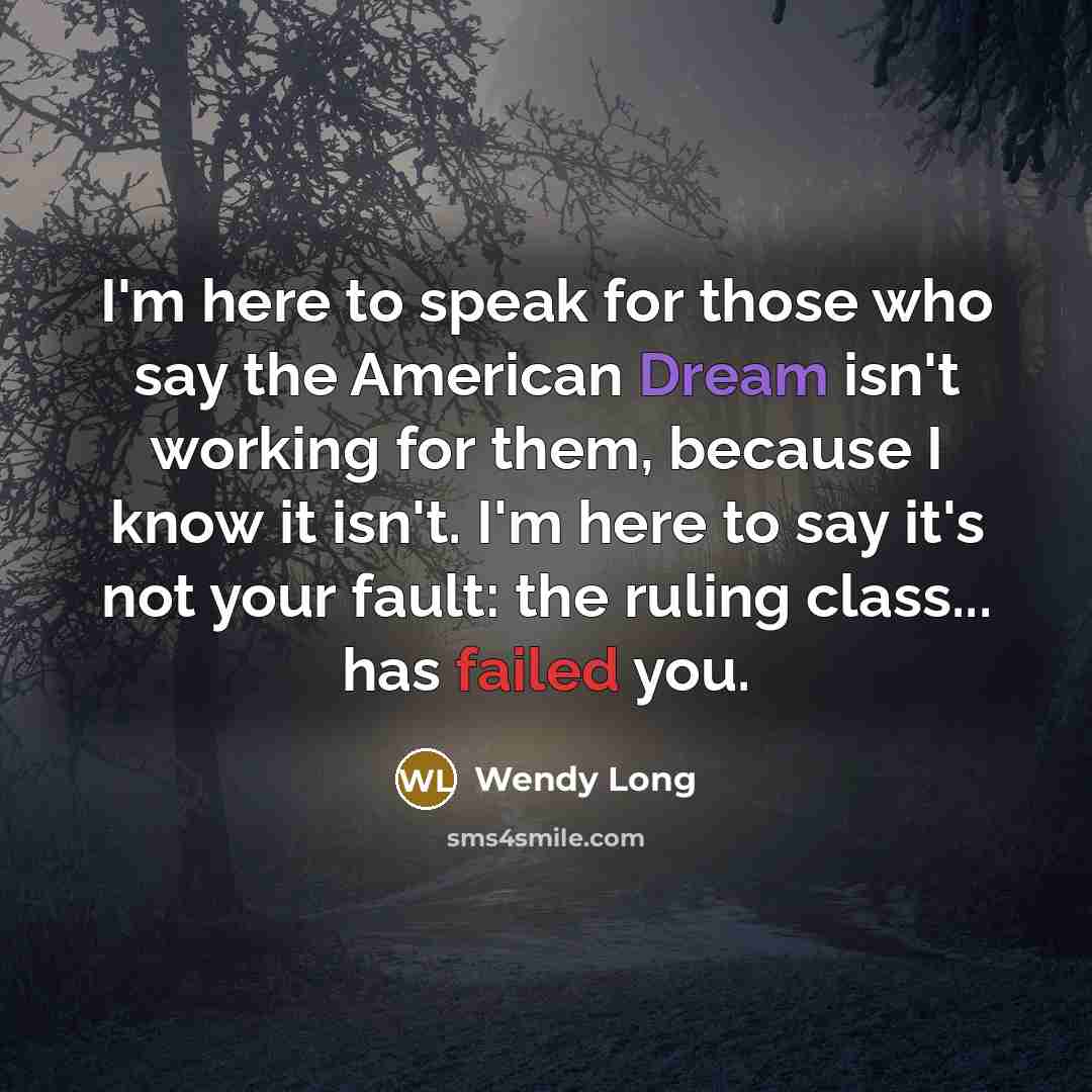 “I'm here to speak for those who say the American Dream isn't working for them, because I know it isn't. I'm here to say it's not your fault: the ruling class... has failed you.” quote by Wendy Long