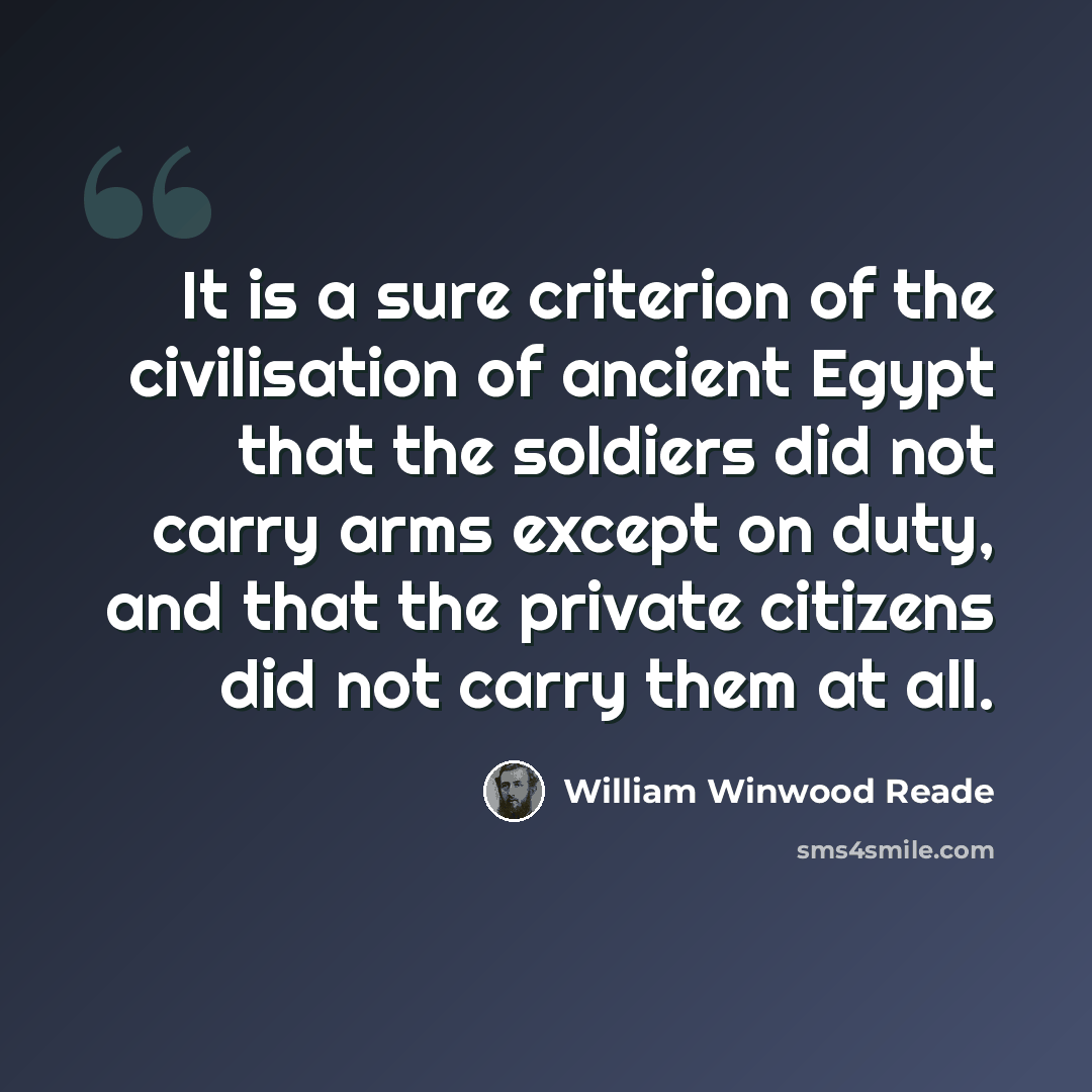“It is a sure criterion of the civilisation of ancient Egypt that the soldiers did not carry arms except on duty, and that the private citizens did not carry them at all.” quote by William Winwood Reade