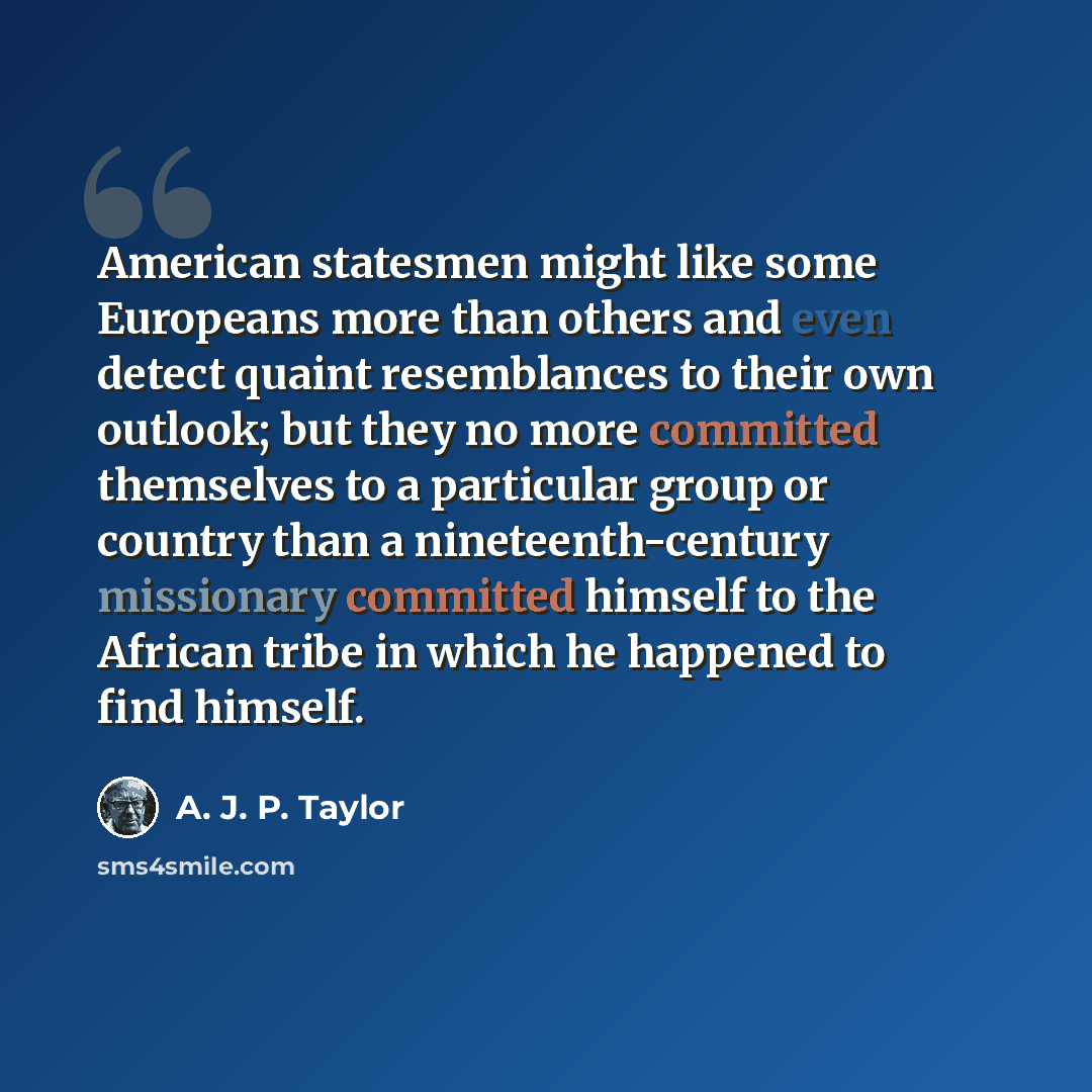“American statesmen might like some Europeans more than others and even detect quaint resemblances to their own outlook; but they no more committed themselves to a particular group or country than a nineteenth-century missionary committed himself to the African tribe in which he happened to find…” quote by A. J. P. Taylor