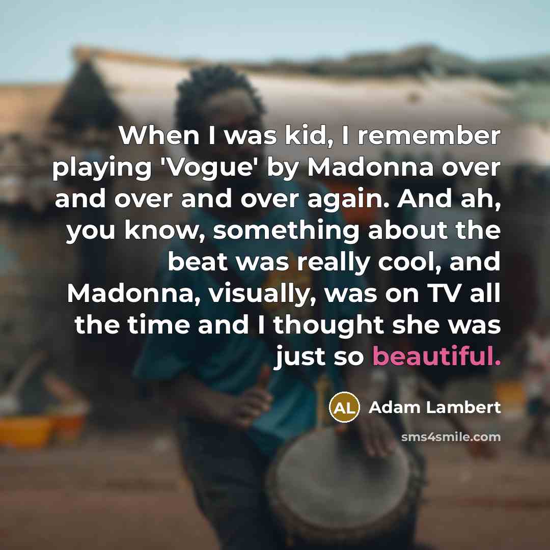 “When I was kid, I remember playing 'Vogue' by Madonna over and over and over again. And ah, you know, something about the beat was really cool, and Madonna, visually, was on TV all the time and I thought she was just so beautiful.” quote by Adam Lambert