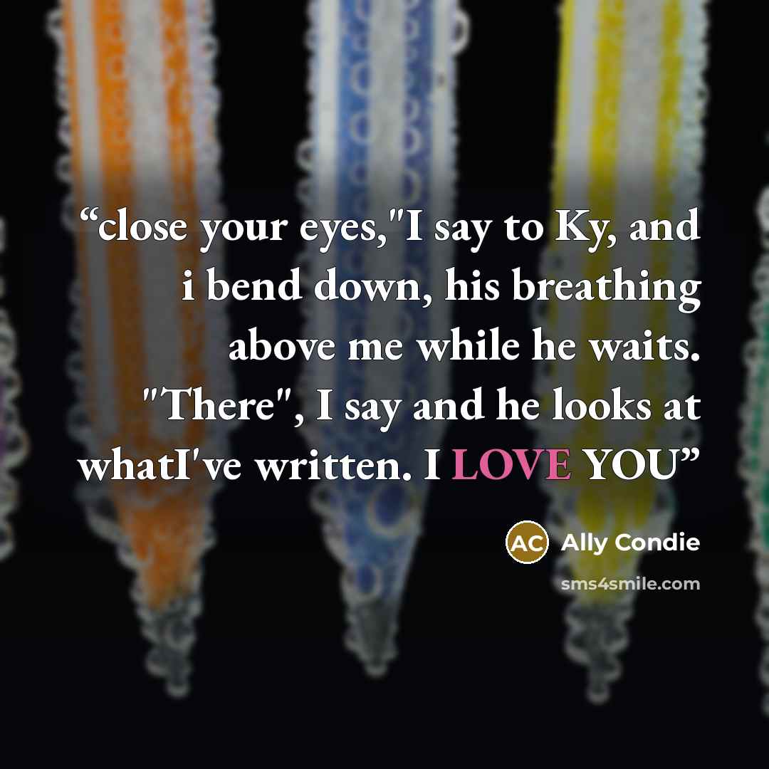 “close your eyes,"I say to Ky, and i bend down, his breathing above me while he waits. "There", I say and he looks at whatI've written. I LOVE YOU” quote by Ally Condie