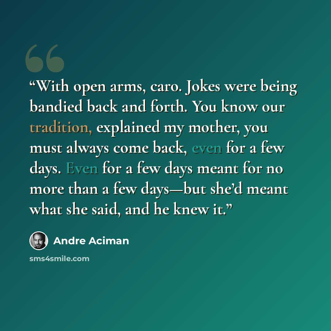 “With open arms, caro. Jokes were being bandied back and forth. You know our tradition, explained my mother, you must always come back, even for a few days. Even for a few days meant for no more than a few days—but she’d meant what she said, and he knew it.” quote by André Aciman