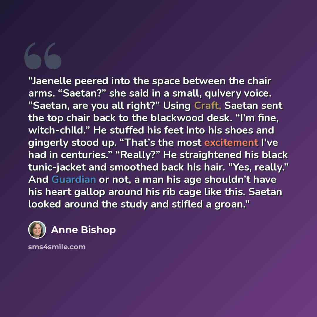 “Jaenelle peered into the space between the chair arms. “Saetan?” she said in a small, quivery voice. “Saetan, are you all right?” Using Craft, Saetan sent the top chair back to the blackwood desk. “I’m fine, witch-child.” He stuffed his feet into his shoes and gingerly stood up. “That’s the most…” quote by Anne Bishop