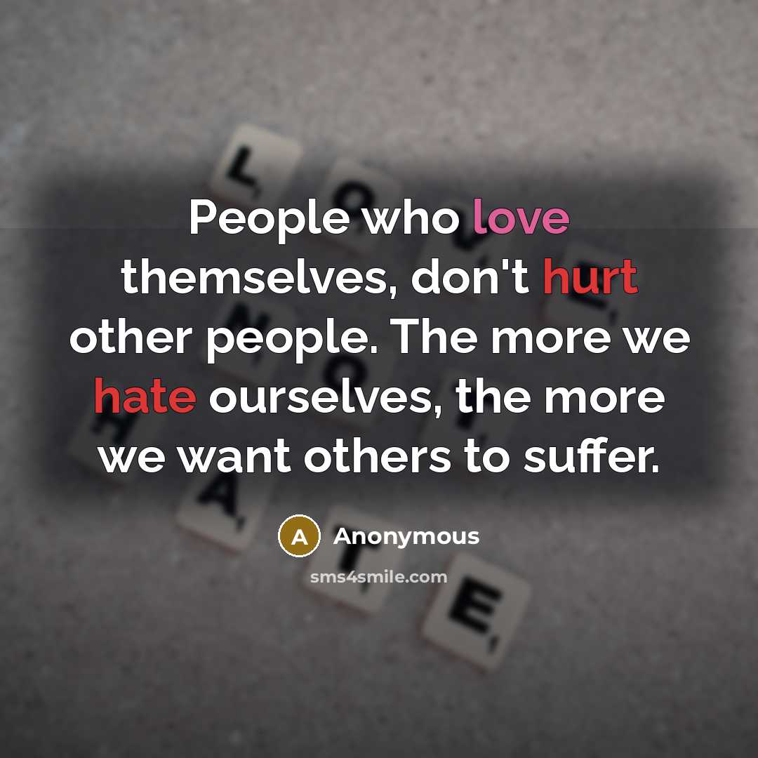 “People who love themselves, don't hurt other people. The more we hate ourselves, the more we want others to suffer.” quote by Anonymous