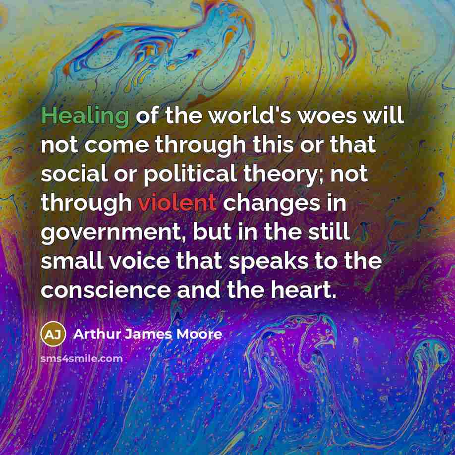 “Healing of the world's woes will not come through this or that social or political theory; not through violent changes in government, but in the still small voice that speaks to the conscience and the heart.” quote by Arthur James Moore