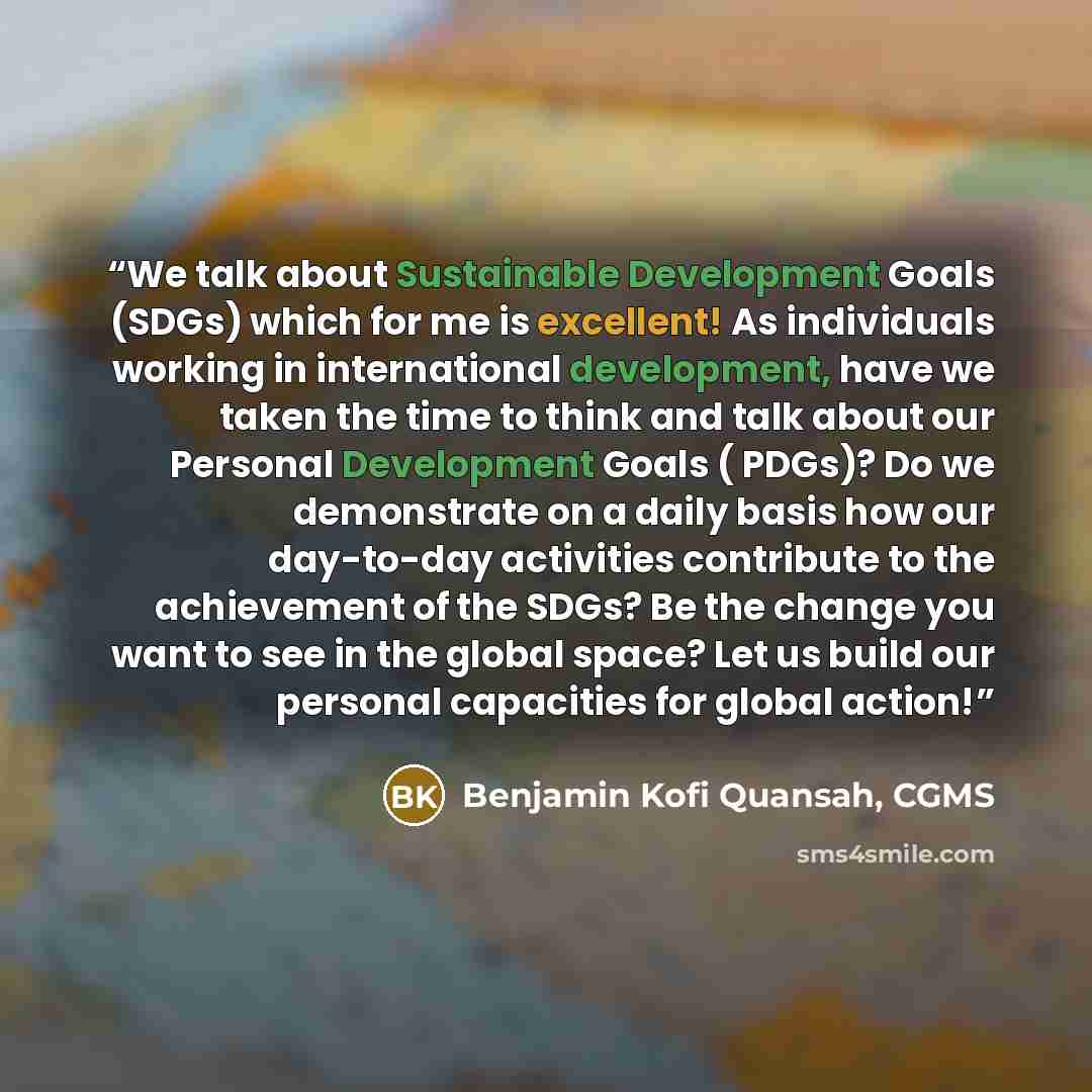 “We talk about Sustainable Development Goals (SDGs) which for me is excellent! As individuals working in international development, have we taken the time to think and talk about our Personal Development Goals ( PDGs)? Do we demonstrate on a daily basis how our day-to-day activities contribute to…” quote by Benjamin Kofi Quansah, CGMS