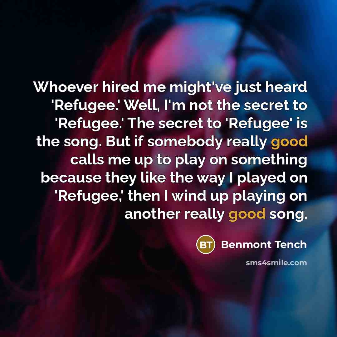 “Whoever hired me might've just heard 'Refugee.' Well, I'm not the secret to 'Refugee.' The secret to 'Refugee' is the song. But if somebody really good calls me up to play on something because they like the way I played on 'Refugee,' then I wind up playing on another really good song.” quote by Benmont Tench