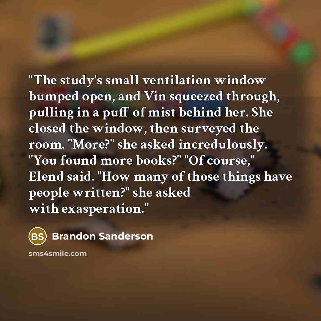 “The study's small ventilation window bumped open, and Vin squeezed through, pulling in a puff of mist behind her. She closed the window, then surveyed the room. "More?" she asked incredulously. "You found more books?" "Of course," Elend said. "How many of those things have people written?" she…” quote by Brandon Sanderson