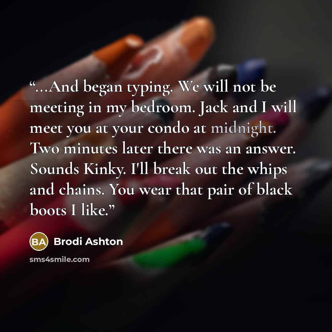 “...And began typing. We will not be meeting in my bedroom. Jack and I will meet you at your condo at midnight. Two minutes later there was an answer. Sounds Kinky. I'll break out the whips and chains. You wear that pair of black boots I like.” quote by Brodi Ashton
